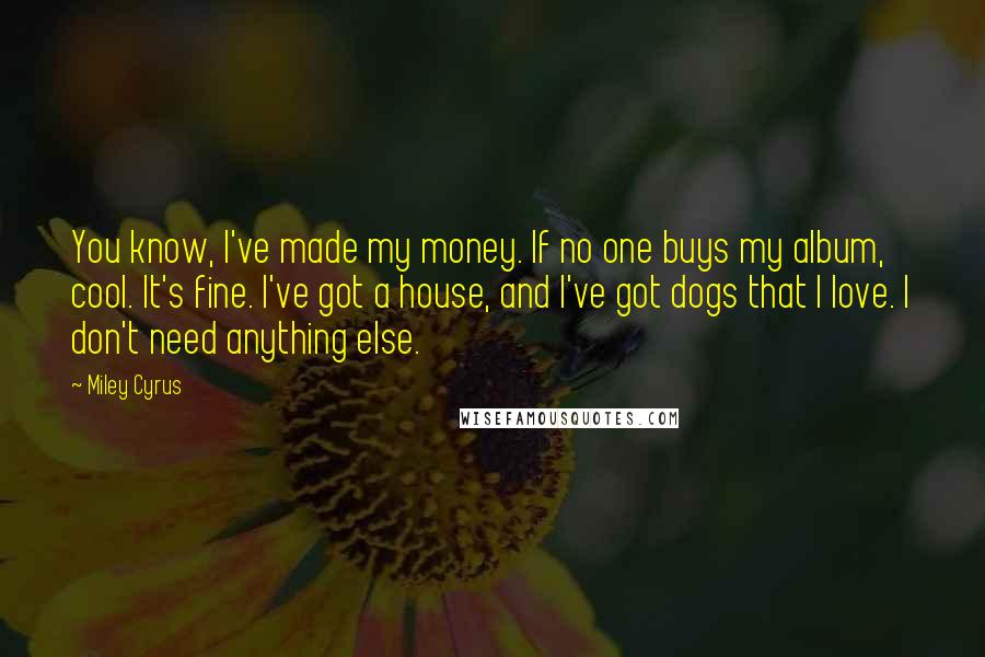 Miley Cyrus Quotes: You know, I've made my money. If no one buys my album, cool. It's fine. I've got a house, and I've got dogs that I love. I don't need anything else.