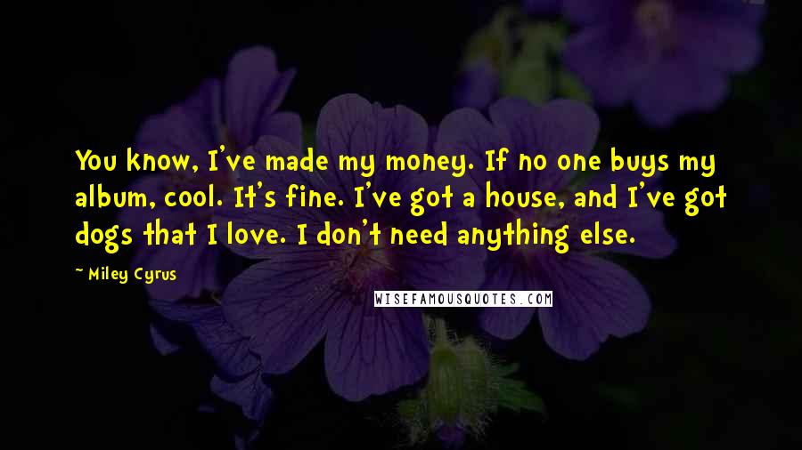 Miley Cyrus Quotes: You know, I've made my money. If no one buys my album, cool. It's fine. I've got a house, and I've got dogs that I love. I don't need anything else.