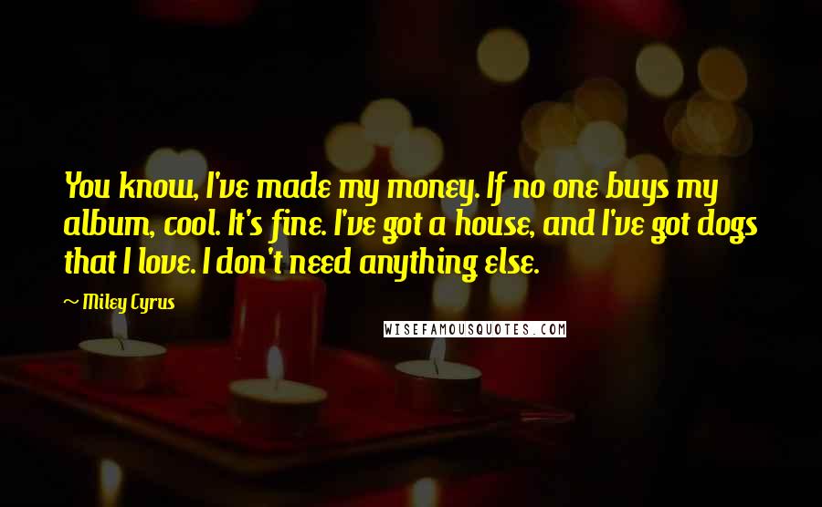 Miley Cyrus Quotes: You know, I've made my money. If no one buys my album, cool. It's fine. I've got a house, and I've got dogs that I love. I don't need anything else.