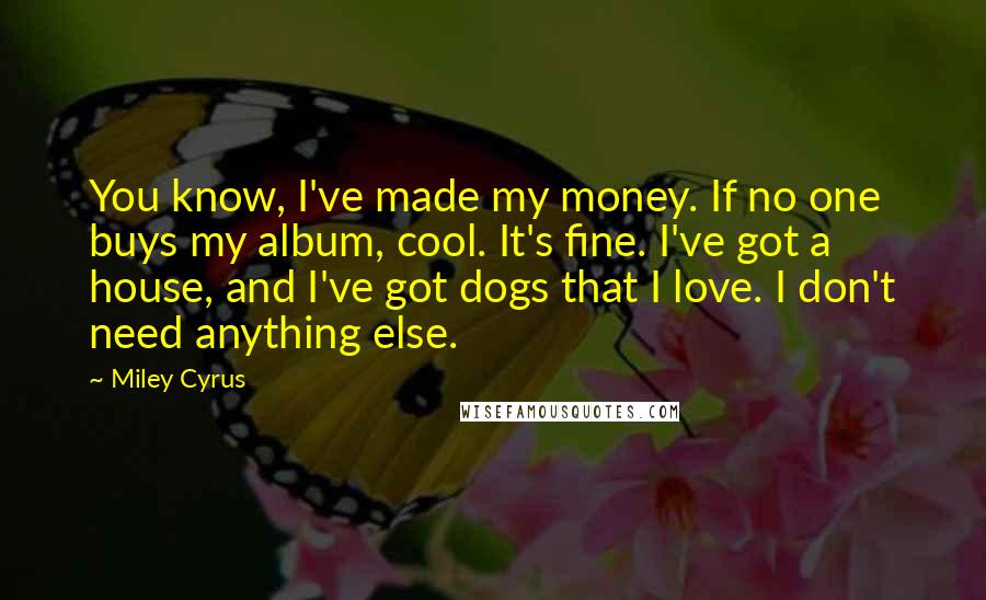 Miley Cyrus Quotes: You know, I've made my money. If no one buys my album, cool. It's fine. I've got a house, and I've got dogs that I love. I don't need anything else.