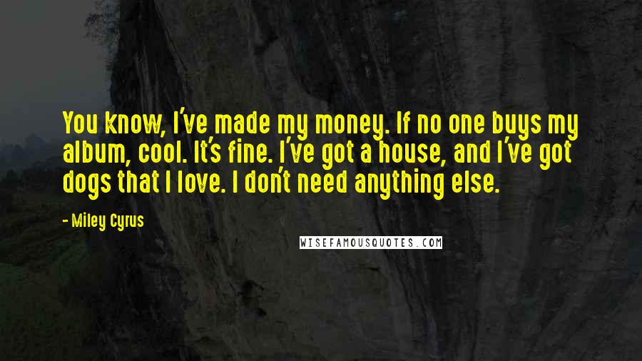 Miley Cyrus Quotes: You know, I've made my money. If no one buys my album, cool. It's fine. I've got a house, and I've got dogs that I love. I don't need anything else.