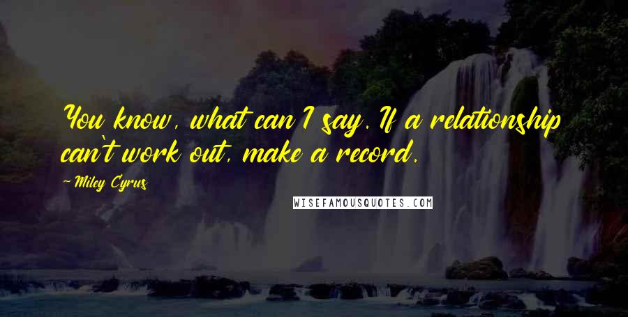 Miley Cyrus Quotes: You know, what can I say. If a relationship can't work out, make a record.