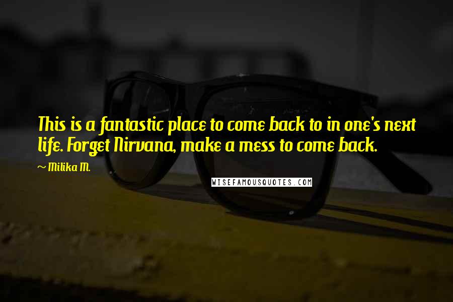 Milika M. Quotes: This is a fantastic place to come back to in one's next life. Forget Nirvana, make a mess to come back.