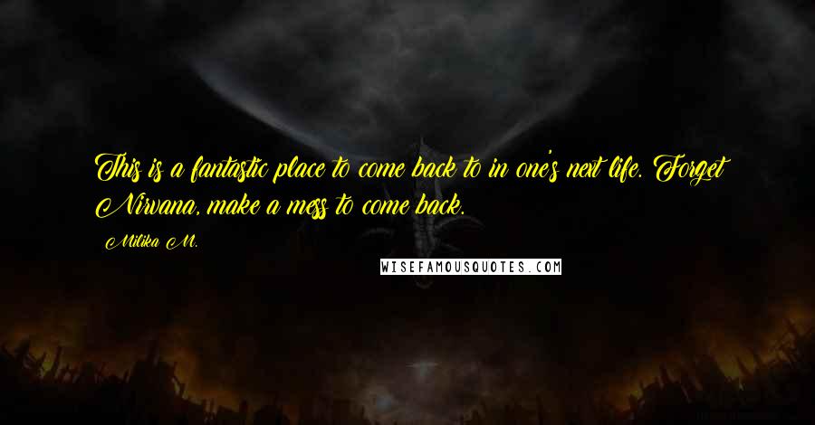 Milika M. Quotes: This is a fantastic place to come back to in one's next life. Forget Nirvana, make a mess to come back.