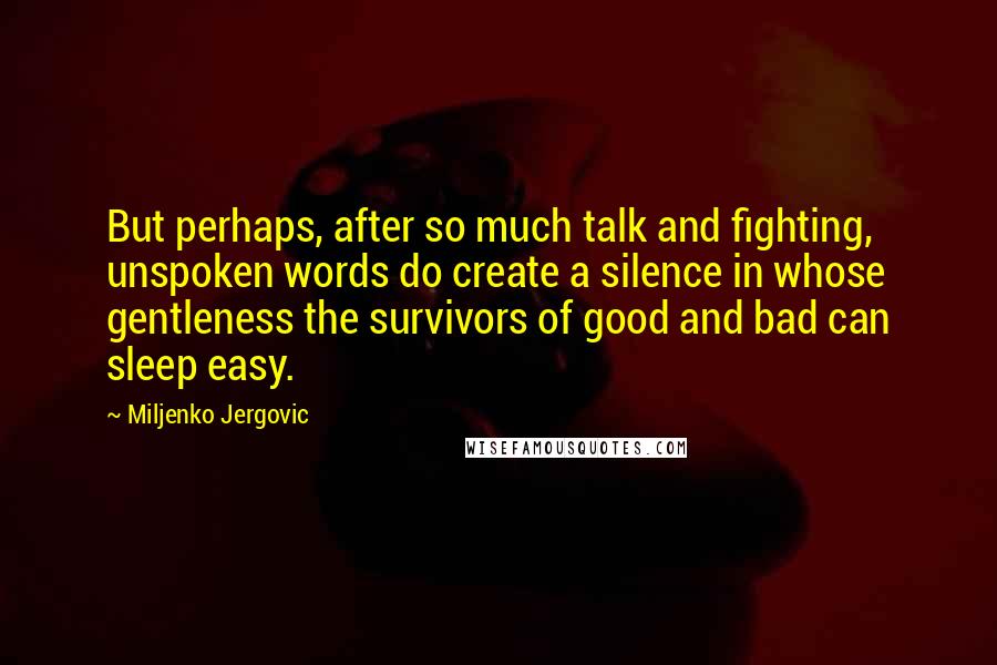 Miljenko Jergovic Quotes: But perhaps, after so much talk and fighting, unspoken words do create a silence in whose gentleness the survivors of good and bad can sleep easy.