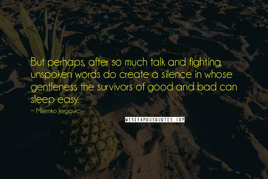 Miljenko Jergovic Quotes: But perhaps, after so much talk and fighting, unspoken words do create a silence in whose gentleness the survivors of good and bad can sleep easy.