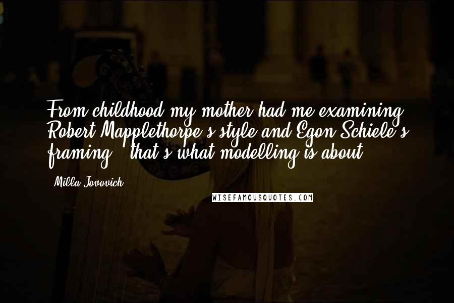 Milla Jovovich Quotes: From childhood my mother had me examining Robert Mapplethorpe's style and Egon Schiele's framing - that's what modelling is about.