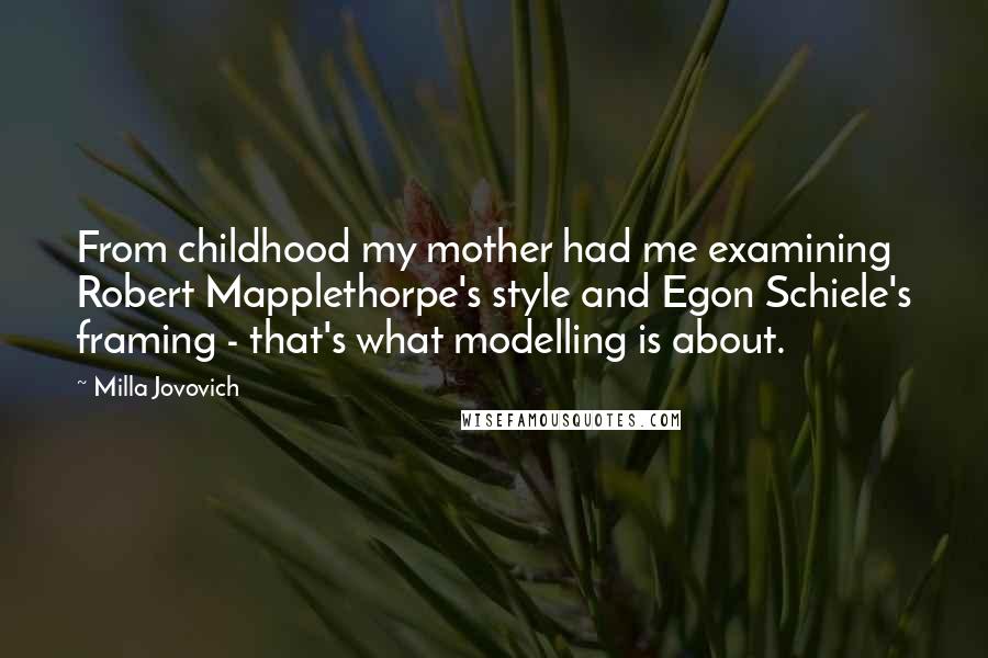 Milla Jovovich Quotes: From childhood my mother had me examining Robert Mapplethorpe's style and Egon Schiele's framing - that's what modelling is about.