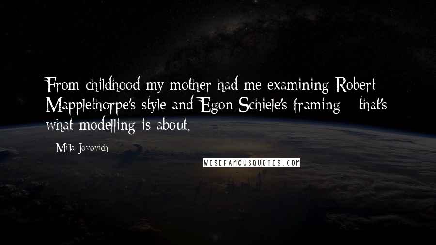 Milla Jovovich Quotes: From childhood my mother had me examining Robert Mapplethorpe's style and Egon Schiele's framing - that's what modelling is about.