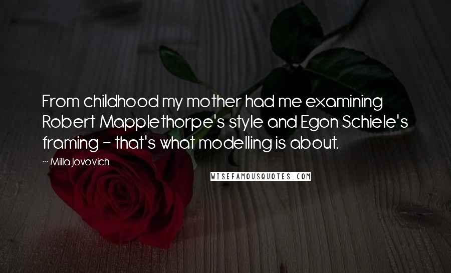 Milla Jovovich Quotes: From childhood my mother had me examining Robert Mapplethorpe's style and Egon Schiele's framing - that's what modelling is about.