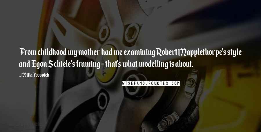 Milla Jovovich Quotes: From childhood my mother had me examining Robert Mapplethorpe's style and Egon Schiele's framing - that's what modelling is about.