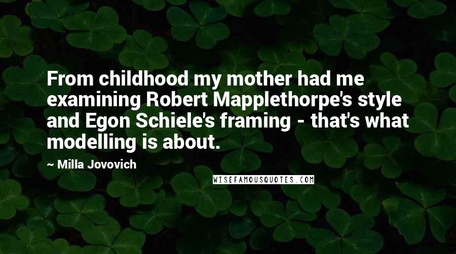 Milla Jovovich Quotes: From childhood my mother had me examining Robert Mapplethorpe's style and Egon Schiele's framing - that's what modelling is about.