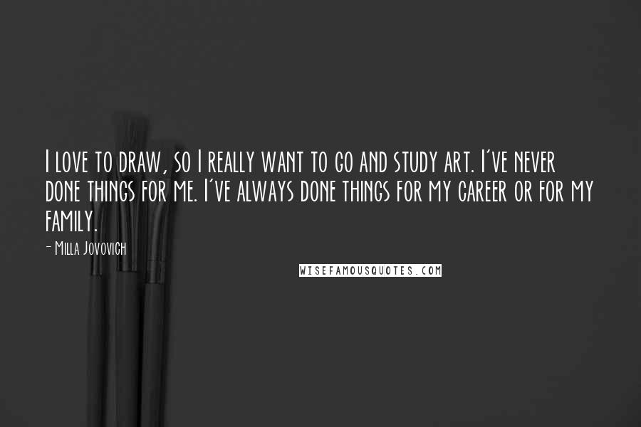 Milla Jovovich Quotes: I love to draw, so I really want to go and study art. I've never done things for me. I've always done things for my career or for my family.