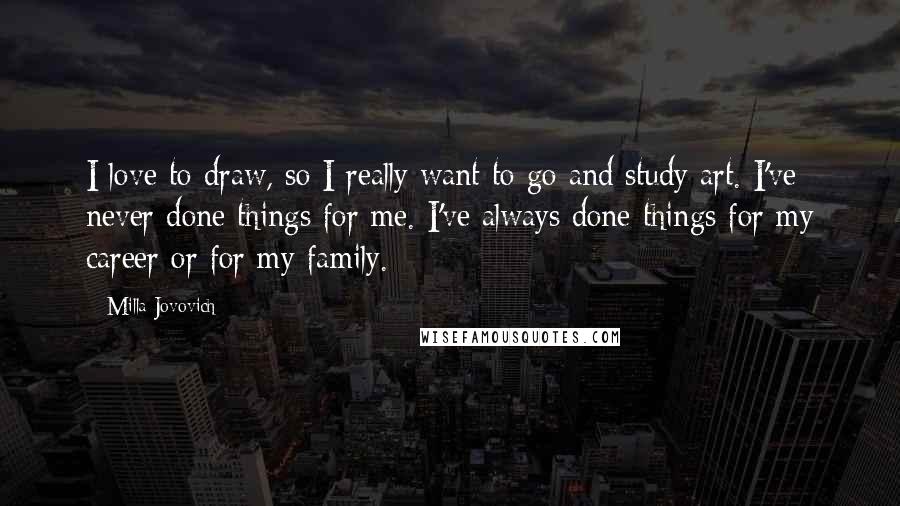 Milla Jovovich Quotes: I love to draw, so I really want to go and study art. I've never done things for me. I've always done things for my career or for my family.