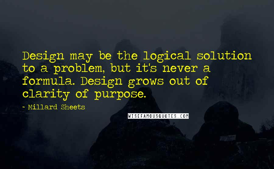 Millard Sheets Quotes: Design may be the logical solution to a problem, but it's never a formula. Design grows out of clarity of purpose.