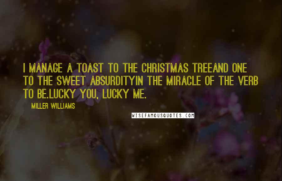 Miller Williams Quotes: I manage a toast to the Christmas treeand one to the sweet absurdityin the miracle of the verb to be.Lucky you, lucky me.