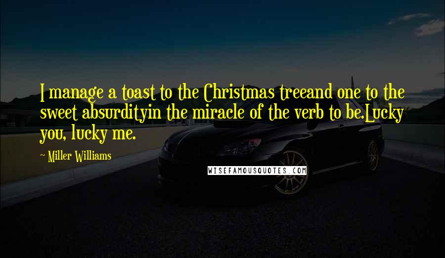 Miller Williams Quotes: I manage a toast to the Christmas treeand one to the sweet absurdityin the miracle of the verb to be.Lucky you, lucky me.