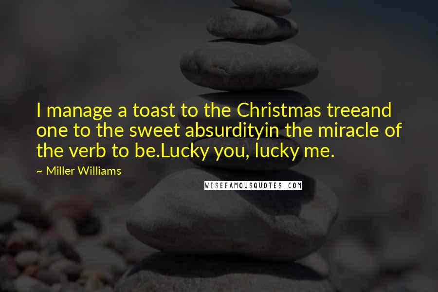 Miller Williams Quotes: I manage a toast to the Christmas treeand one to the sweet absurdityin the miracle of the verb to be.Lucky you, lucky me.