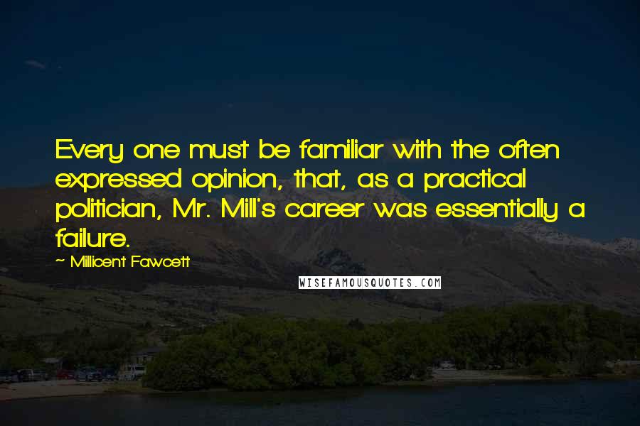 Millicent Fawcett Quotes: Every one must be familiar with the often expressed opinion, that, as a practical politician, Mr. Mill's career was essentially a failure.