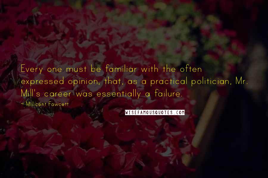 Millicent Fawcett Quotes: Every one must be familiar with the often expressed opinion, that, as a practical politician, Mr. Mill's career was essentially a failure.