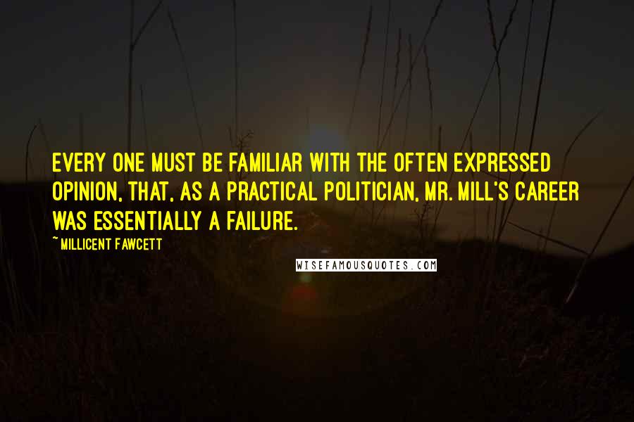 Millicent Fawcett Quotes: Every one must be familiar with the often expressed opinion, that, as a practical politician, Mr. Mill's career was essentially a failure.