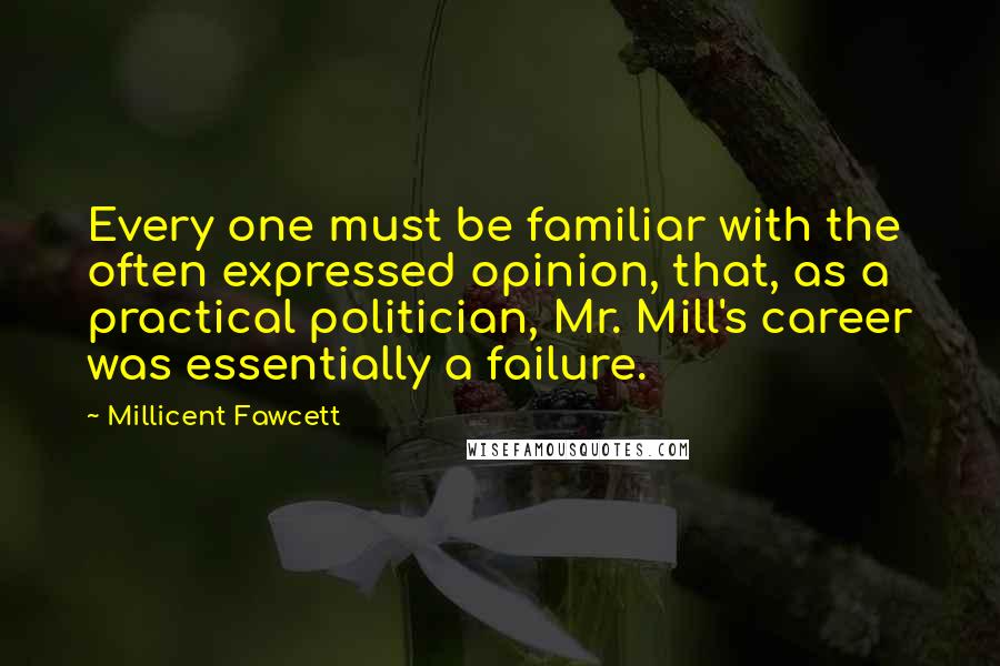 Millicent Fawcett Quotes: Every one must be familiar with the often expressed opinion, that, as a practical politician, Mr. Mill's career was essentially a failure.