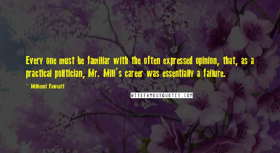 Millicent Fawcett Quotes: Every one must be familiar with the often expressed opinion, that, as a practical politician, Mr. Mill's career was essentially a failure.