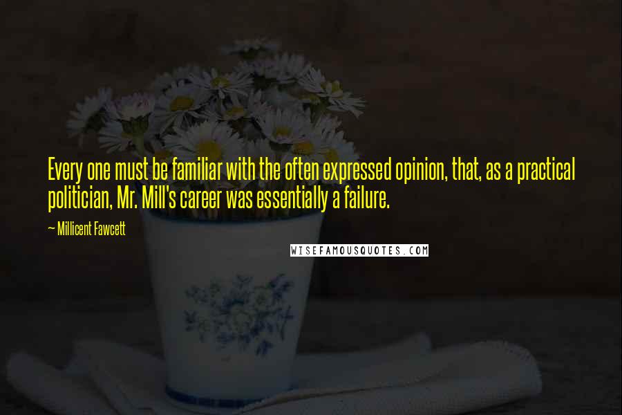 Millicent Fawcett Quotes: Every one must be familiar with the often expressed opinion, that, as a practical politician, Mr. Mill's career was essentially a failure.