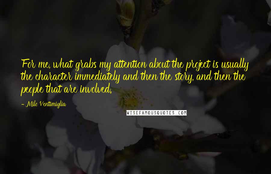 Milo Ventimiglia Quotes: For me, what grabs my attention about the project is usually the character immediately and then the story, and then the people that are involved.