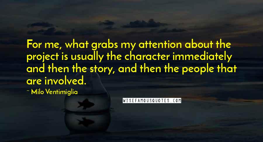 Milo Ventimiglia Quotes: For me, what grabs my attention about the project is usually the character immediately and then the story, and then the people that are involved.