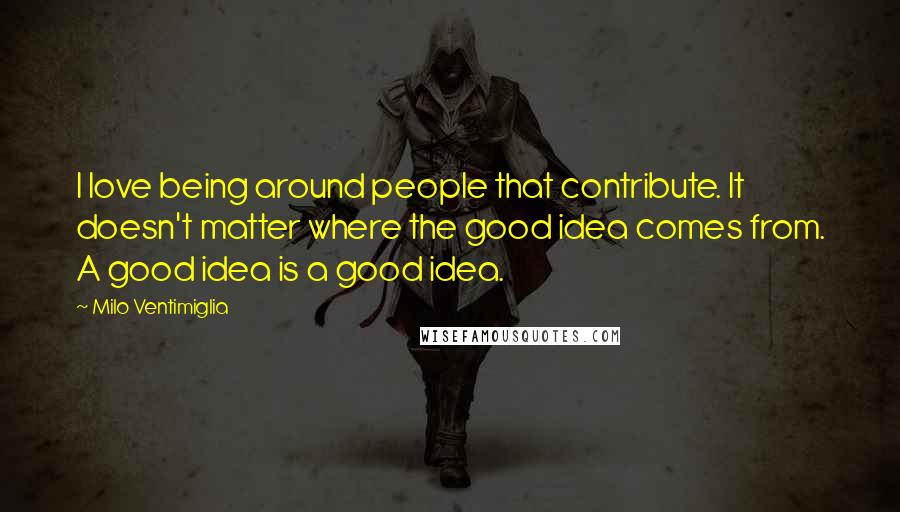 Milo Ventimiglia Quotes: I love being around people that contribute. It doesn't matter where the good idea comes from. A good idea is a good idea.