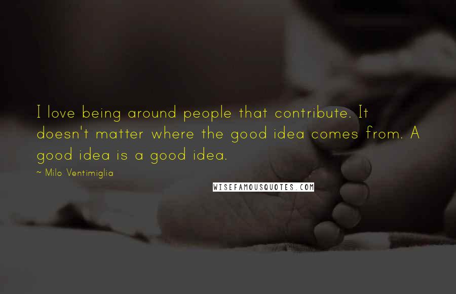 Milo Ventimiglia Quotes: I love being around people that contribute. It doesn't matter where the good idea comes from. A good idea is a good idea.