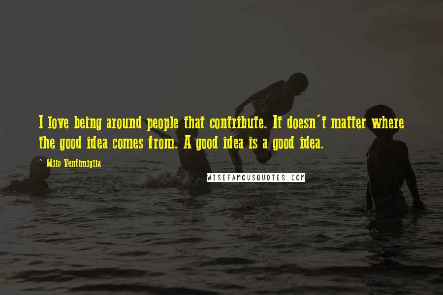 Milo Ventimiglia Quotes: I love being around people that contribute. It doesn't matter where the good idea comes from. A good idea is a good idea.