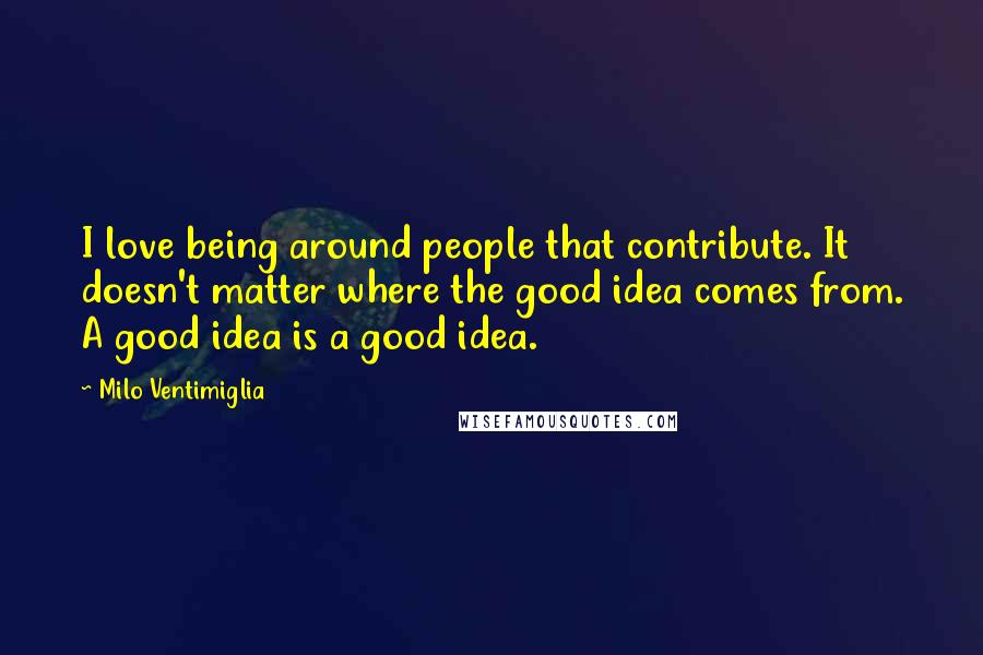 Milo Ventimiglia Quotes: I love being around people that contribute. It doesn't matter where the good idea comes from. A good idea is a good idea.