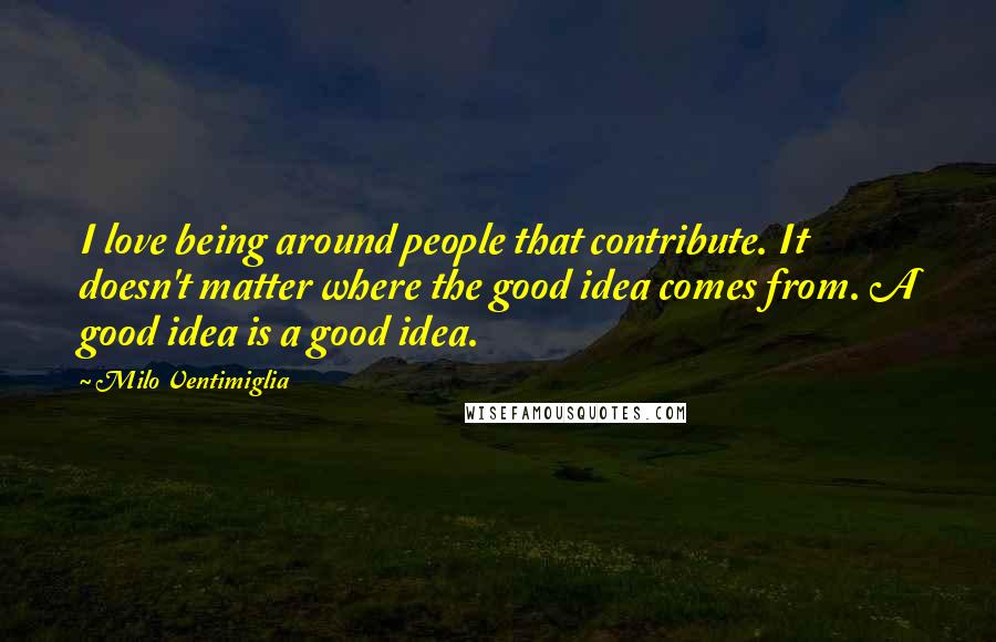 Milo Ventimiglia Quotes: I love being around people that contribute. It doesn't matter where the good idea comes from. A good idea is a good idea.