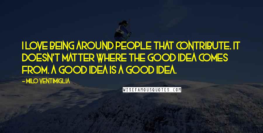 Milo Ventimiglia Quotes: I love being around people that contribute. It doesn't matter where the good idea comes from. A good idea is a good idea.