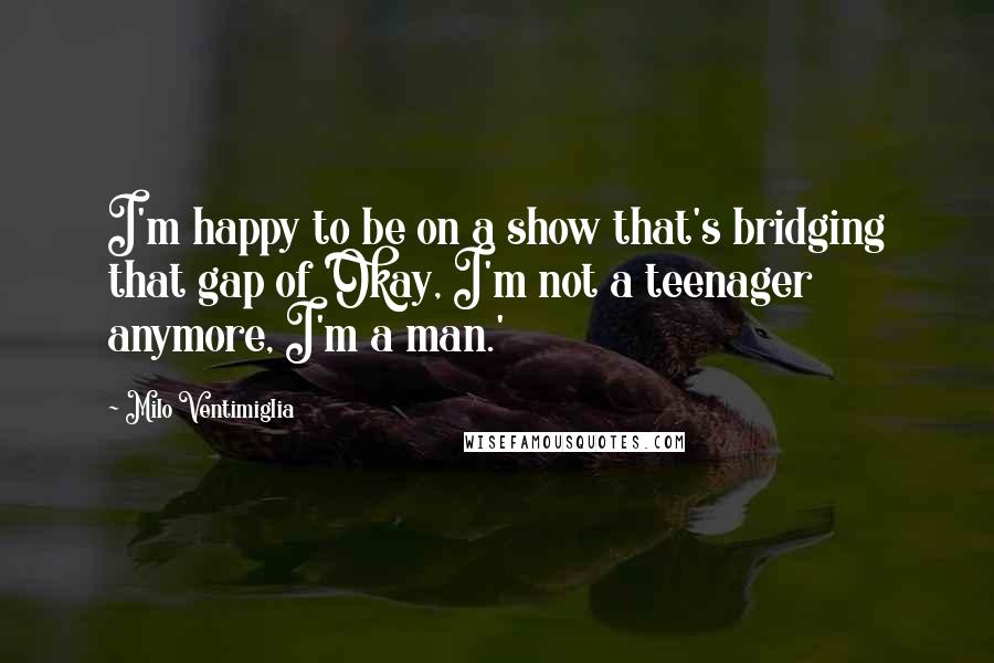 Milo Ventimiglia Quotes: I'm happy to be on a show that's bridging that gap of 'Okay, I'm not a teenager anymore, I'm a man.'