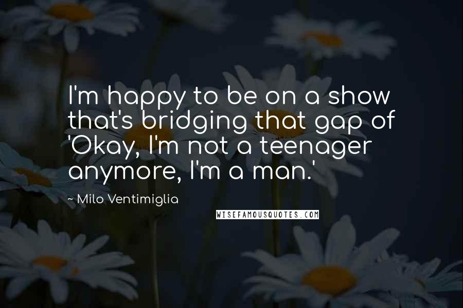 Milo Ventimiglia Quotes: I'm happy to be on a show that's bridging that gap of 'Okay, I'm not a teenager anymore, I'm a man.'