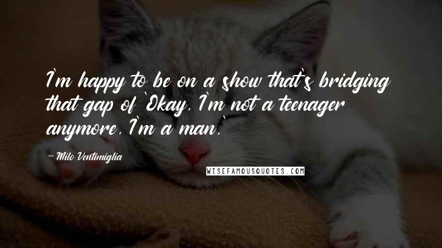 Milo Ventimiglia Quotes: I'm happy to be on a show that's bridging that gap of 'Okay, I'm not a teenager anymore, I'm a man.'