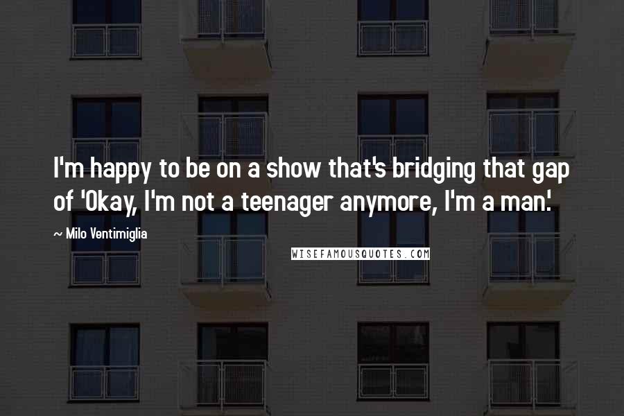 Milo Ventimiglia Quotes: I'm happy to be on a show that's bridging that gap of 'Okay, I'm not a teenager anymore, I'm a man.'