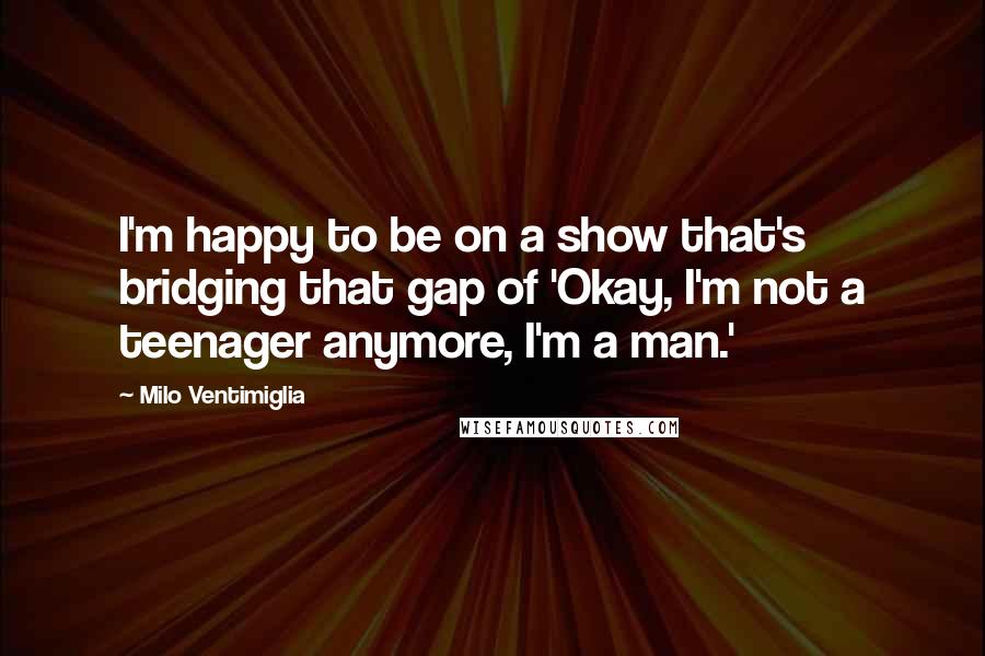 Milo Ventimiglia Quotes: I'm happy to be on a show that's bridging that gap of 'Okay, I'm not a teenager anymore, I'm a man.'