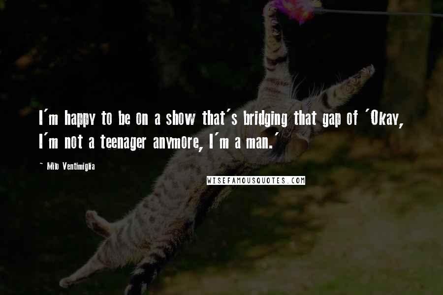 Milo Ventimiglia Quotes: I'm happy to be on a show that's bridging that gap of 'Okay, I'm not a teenager anymore, I'm a man.'