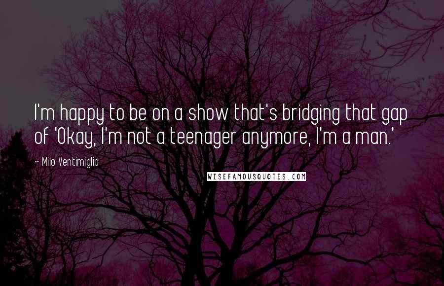 Milo Ventimiglia Quotes: I'm happy to be on a show that's bridging that gap of 'Okay, I'm not a teenager anymore, I'm a man.'