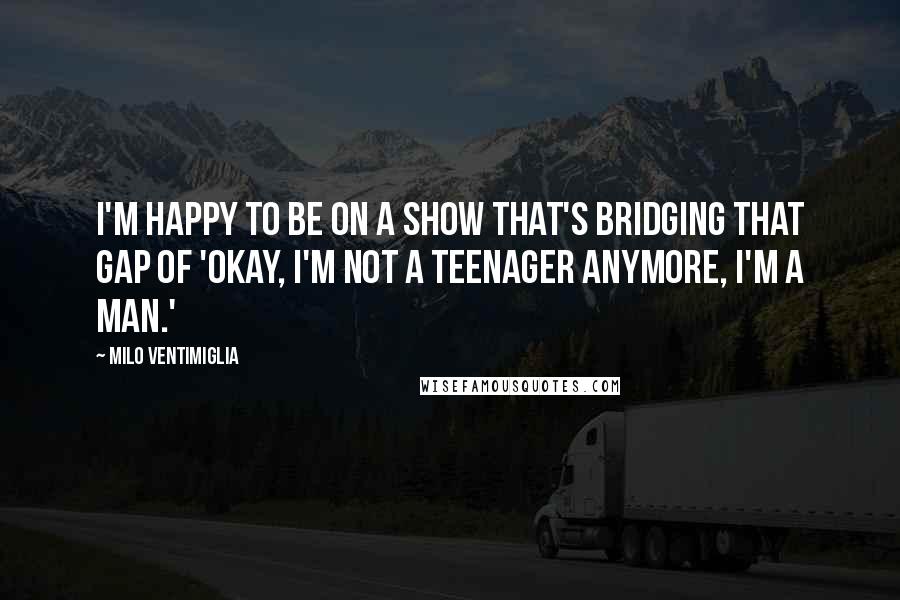 Milo Ventimiglia Quotes: I'm happy to be on a show that's bridging that gap of 'Okay, I'm not a teenager anymore, I'm a man.'