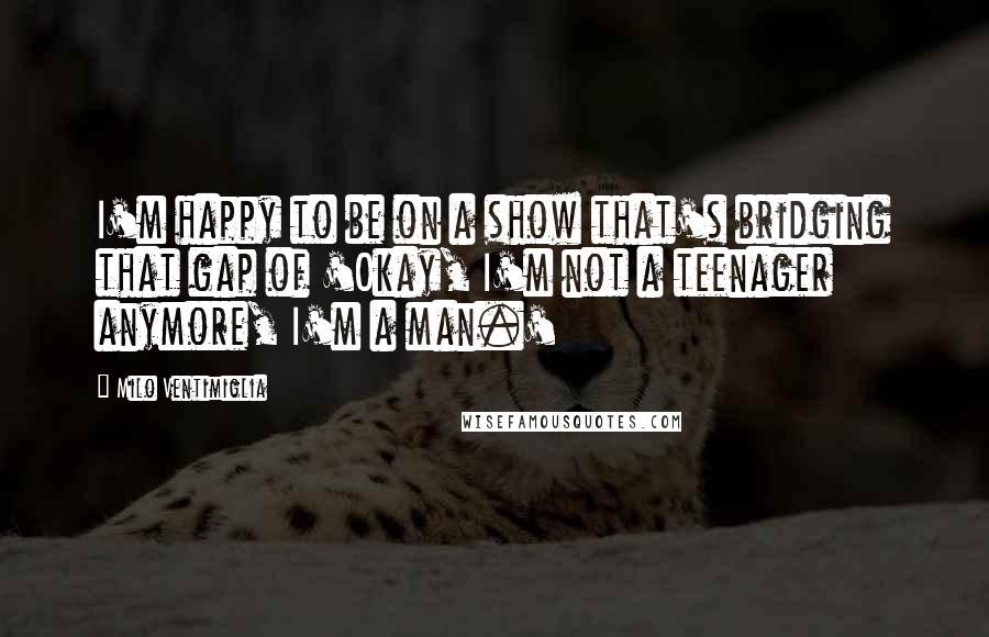 Milo Ventimiglia Quotes: I'm happy to be on a show that's bridging that gap of 'Okay, I'm not a teenager anymore, I'm a man.'