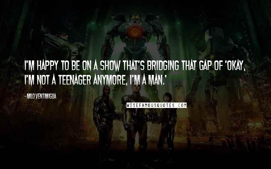 Milo Ventimiglia Quotes: I'm happy to be on a show that's bridging that gap of 'Okay, I'm not a teenager anymore, I'm a man.'