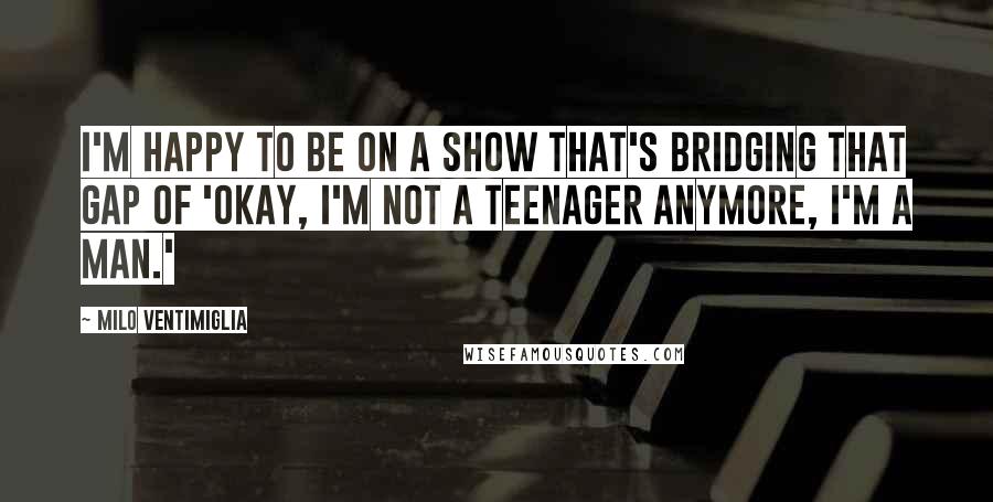 Milo Ventimiglia Quotes: I'm happy to be on a show that's bridging that gap of 'Okay, I'm not a teenager anymore, I'm a man.'