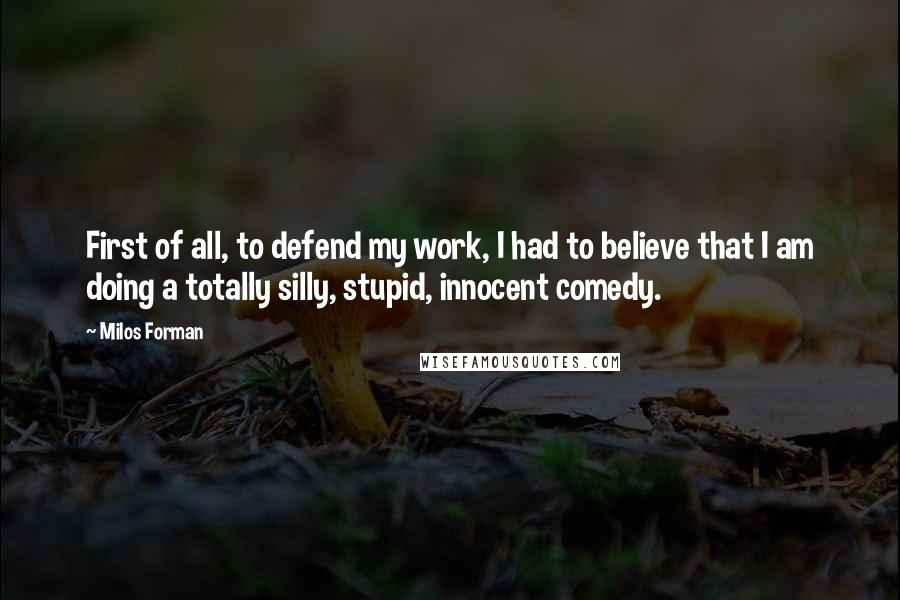 Milos Forman Quotes: First of all, to defend my work, I had to believe that I am doing a totally silly, stupid, innocent comedy.