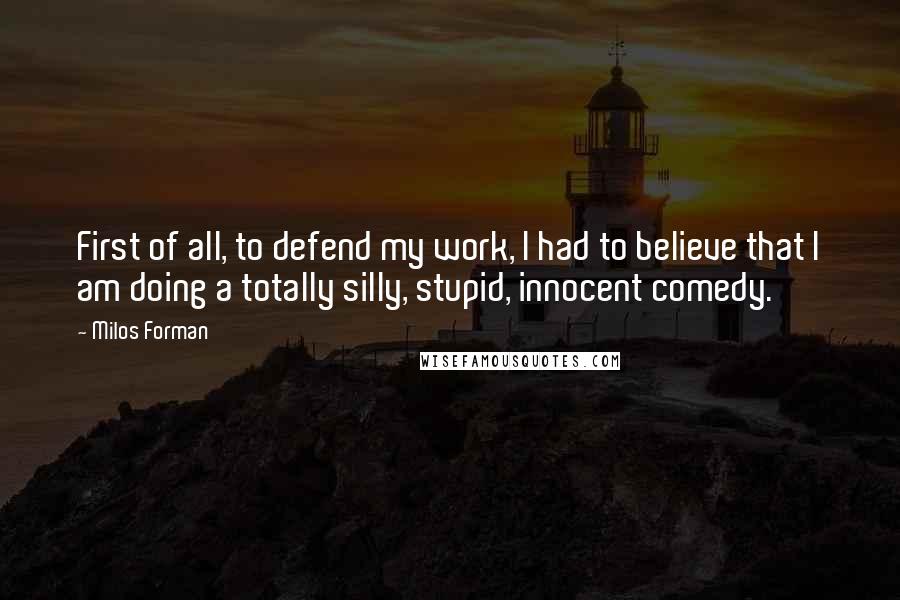 Milos Forman Quotes: First of all, to defend my work, I had to believe that I am doing a totally silly, stupid, innocent comedy.