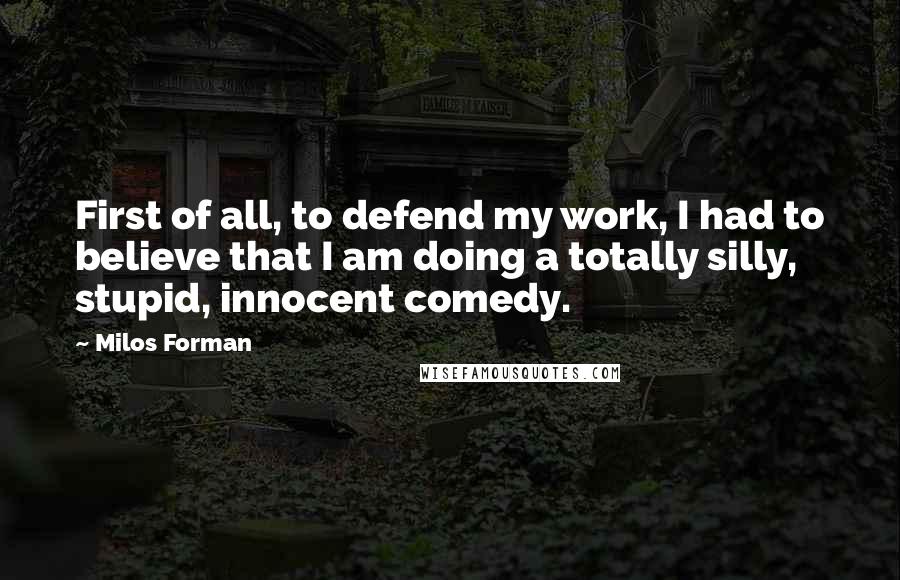 Milos Forman Quotes: First of all, to defend my work, I had to believe that I am doing a totally silly, stupid, innocent comedy.